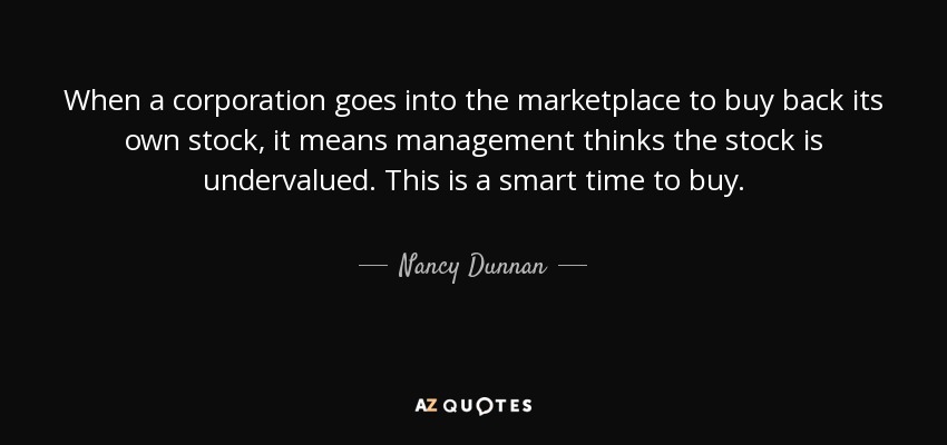 When a corporation goes into the marketplace to buy back its own stock, it means management thinks the stock is undervalued. This is a smart time to buy. - Nancy Dunnan