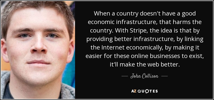 When a country doesn't have a good economic infrastructure, that harms the country. With Stripe, the idea is that by providing better infrastructure, by linking the Internet economically, by making it easier for these online businesses to exist, it'll make the web better. - John Collison