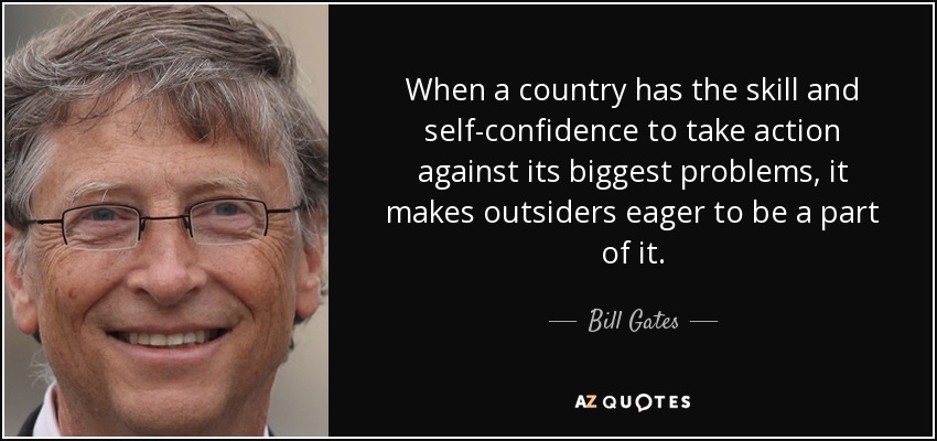 When a country has the skill and self-confidence to take action against its biggest problems, it makes outsiders eager to be a part of it. - Bill Gates