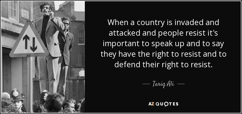 When a country is invaded and attacked and people resist it's important to speak up and to say they have the right to resist and to defend their right to resist. - Tariq Ali