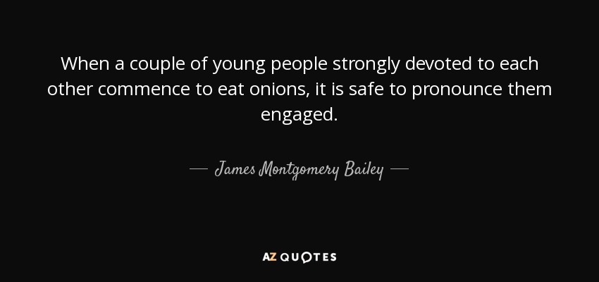 When a couple of young people strongly devoted to each other commence to eat onions, it is safe to pronounce them engaged. - James Montgomery Bailey