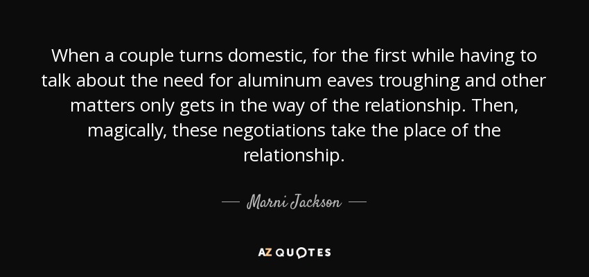 When a couple turns domestic, for the first while having to talk about the need for aluminum eaves troughing and other matters only gets in the way of the relationship. Then, magically, these negotiations take the place of the relationship. - Marni Jackson
