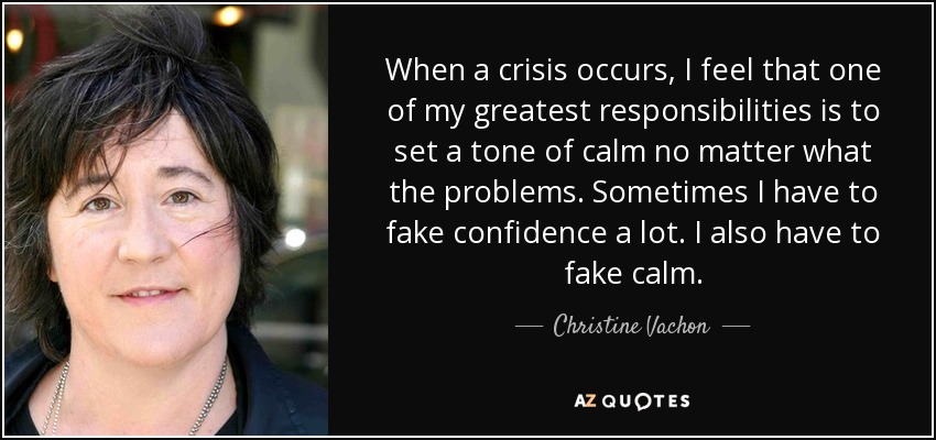 When a crisis occurs, I feel that one of my greatest responsibilities is to set a tone of calm no matter what the problems. Sometimes I have to fake confidence a lot. I also have to fake calm. - Christine Vachon