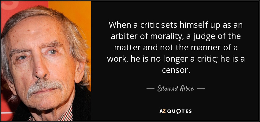 When a critic sets himself up as an arbiter of morality, a judge of the matter and not the manner of a work, he is no longer a critic; he is a censor. - Edward Albee