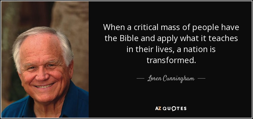 When a critical mass of people have the Bible and apply what it teaches in their lives, a nation is transformed. - Loren Cunningham