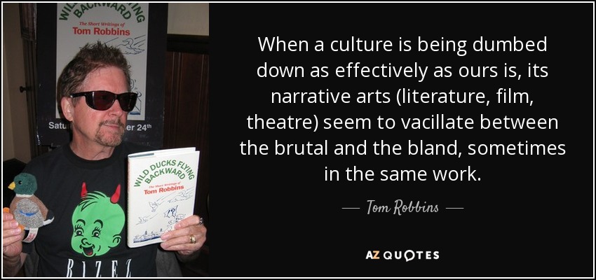 When a culture is being dumbed down as effectively as ours is, its narrative arts (literature, film, theatre) seem to vacillate between the brutal and the bland, sometimes in the same work. - Tom Robbins