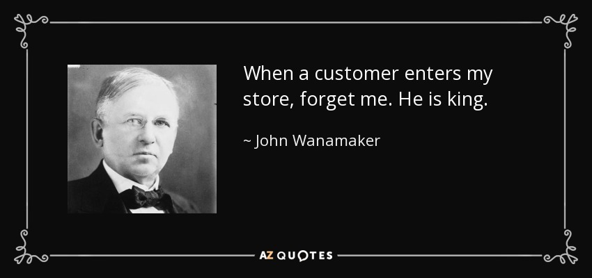 When a customer enters my store, forget me. He is king. - John Wanamaker
