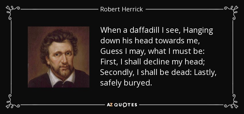 When a daffadill I see, Hanging down his head towards me, Guess I may, what I must be: First, I shall decline my head; Secondly, I shall be dead: Lastly, safely buryed. - Robert Herrick