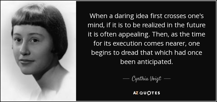 When a daring idea first crosses one's mind, if it is to be realized in the future it is often appealing. Then, as the time for its execution comes nearer, one begins to dread that which had once been anticipated. - Cynthia Voigt