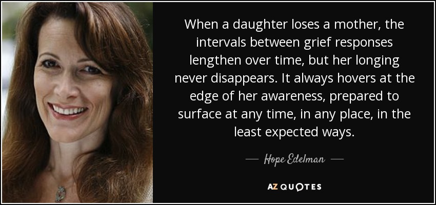 When a daughter loses a mother, the intervals between grief responses lengthen over time, but her longing never disappears. It always hovers at the edge of her awareness, prepared to surface at any time, in any place, in the least expected ways. - Hope Edelman