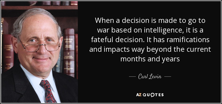 When a decision is made to go to war based on intelligence, it is a fateful decision. It has ramifications and impacts way beyond the current months and years - Carl Levin