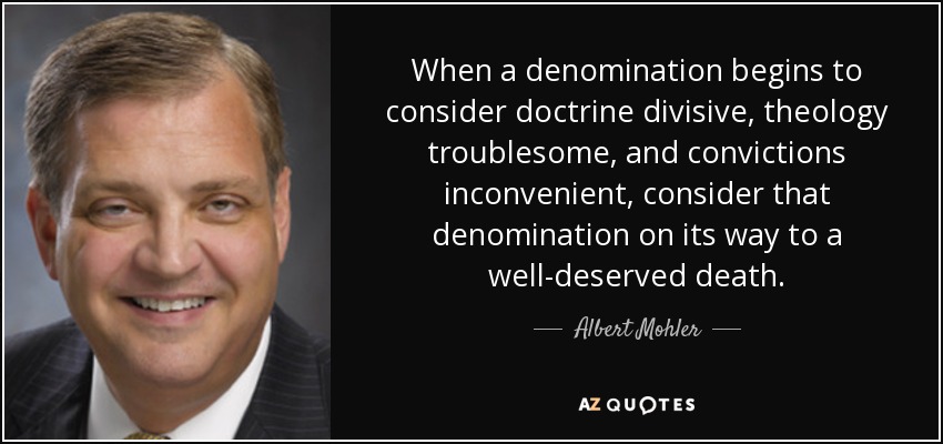 When a denomination begins to consider doctrine divisive, theology troublesome, and convictions inconvenient, consider that denomination on its way to a well-deserved death. - Albert Mohler