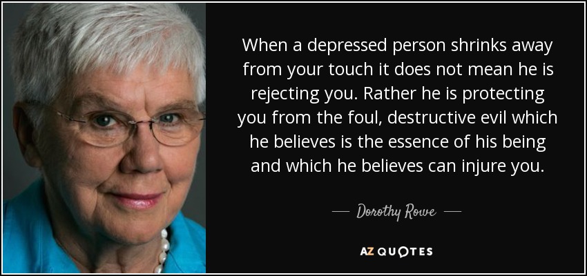 When a depressed person shrinks away from your touch it does not mean he is rejecting you. Rather he is protecting you from the foul, destructive evil which he believes is the essence of his being and which he believes can injure you. - Dorothy Rowe