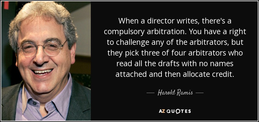When a director writes, there's a compulsory arbitration. You have a right to challenge any of the arbitrators, but they pick three of four arbitrators who read all the drafts with no names attached and then allocate credit. - Harold Ramis