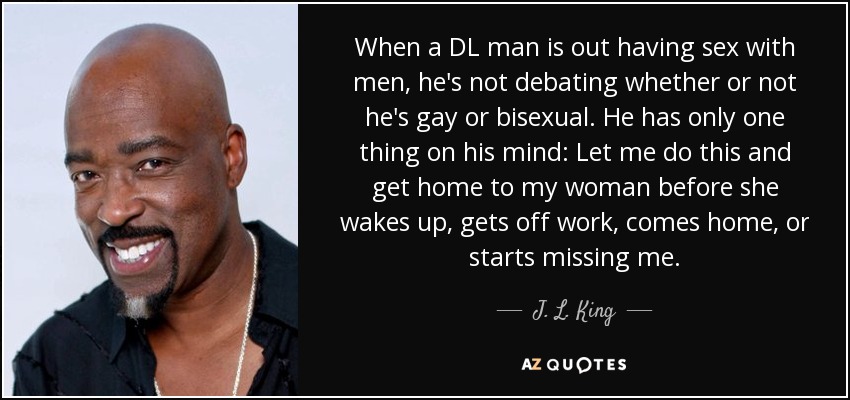 When a DL man is out having sex with men, he's not debating whether or not he's gay or bisexual. He has only one thing on his mind: Let me do this and get home to my woman before she wakes up, gets off work, comes home, or starts missing me. - J. L. King
