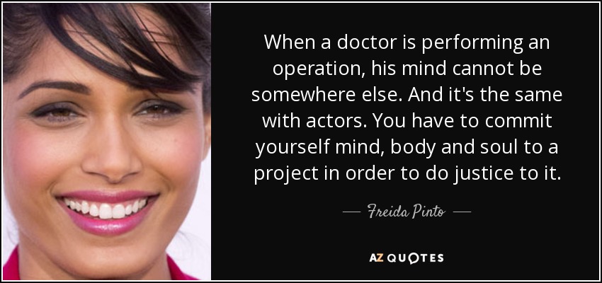 When a doctor is performing an operation, his mind cannot be somewhere else. And it's the same with actors. You have to commit yourself mind, body and soul to a project in order to do justice to it. - Freida Pinto