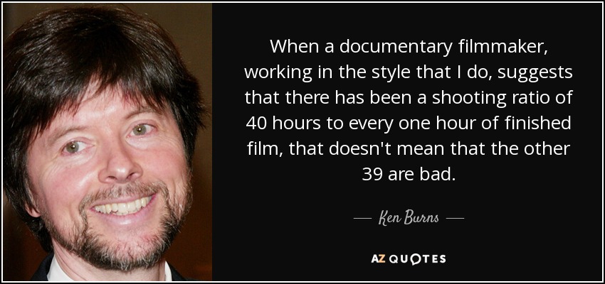 When a documentary filmmaker, working in the style that I do, suggests that there has been a shooting ratio of 40 hours to every one hour of finished film, that doesn't mean that the other 39 are bad. - Ken Burns