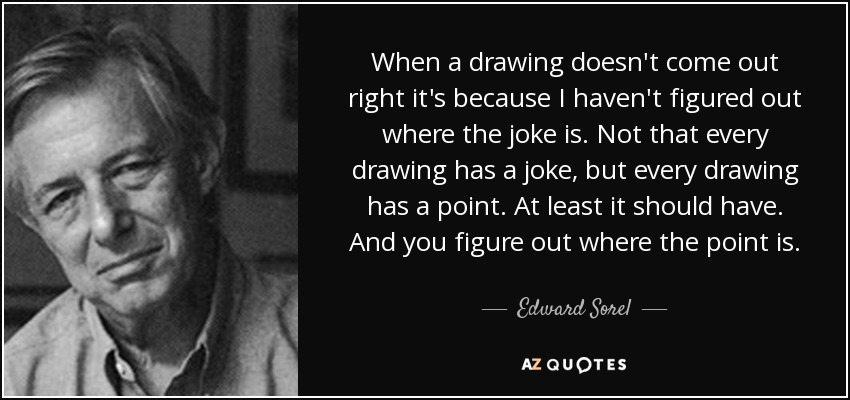 When a drawing doesn't come out right it's because I haven't figured out where the joke is. Not that every drawing has a joke, but every drawing has a point. At least it should have. And you figure out where the point is. - Edward Sorel