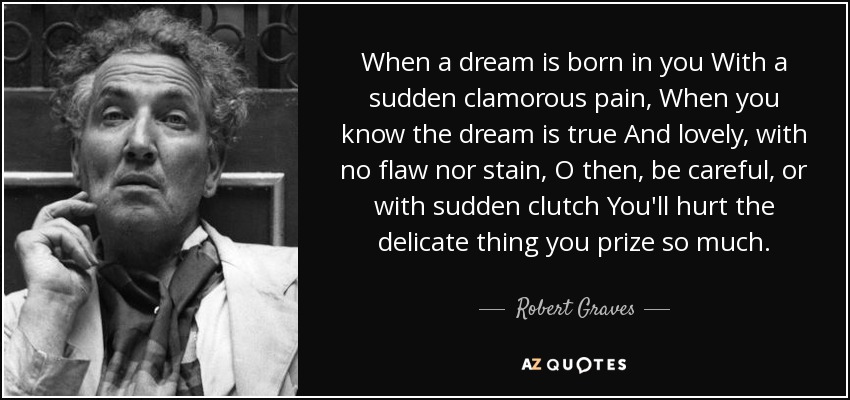 When a dream is born in you With a sudden clamorous pain, When you know the dream is true And lovely, with no flaw nor stain, O then, be careful, or with sudden clutch You'll hurt the delicate thing you prize so much. - Robert Graves
