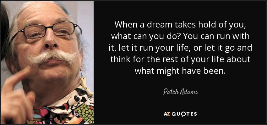 When a dream takes hold of you, what can you do? You can run with it, let it run your life, or let it go and think for the rest of your life about what might have been. - Patch Adams