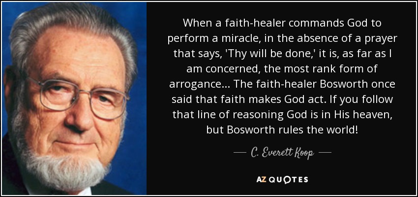 When a faith-healer commands God to perform a miracle, in the absence of a prayer that says, 'Thy will be done,' it is, as far as I am concerned, the most rank form of arrogance . . . The faith-healer Bosworth once said that faith makes God act. If you follow that line of reasoning God is in His heaven, but Bosworth rules the world! - C. Everett Koop