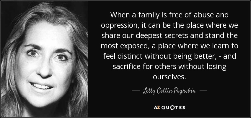 When a family is free of abuse and oppression, it can be the place where we share our deepest secrets and stand the most exposed, a place where we learn to feel distinct without being better, - and sacrifice for others without losing ourselves. - Letty Cottin Pogrebin