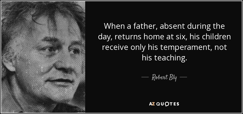When a father, absent during the day, returns home at six, his children receive only his temperament, not his teaching. - Robert Bly