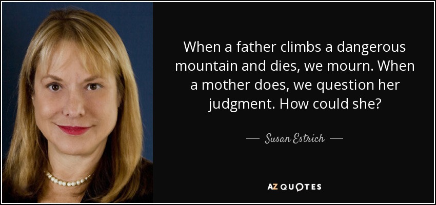 When a father climbs a dangerous mountain and dies, we mourn. When a mother does, we question her judgment. How could she? - Susan Estrich