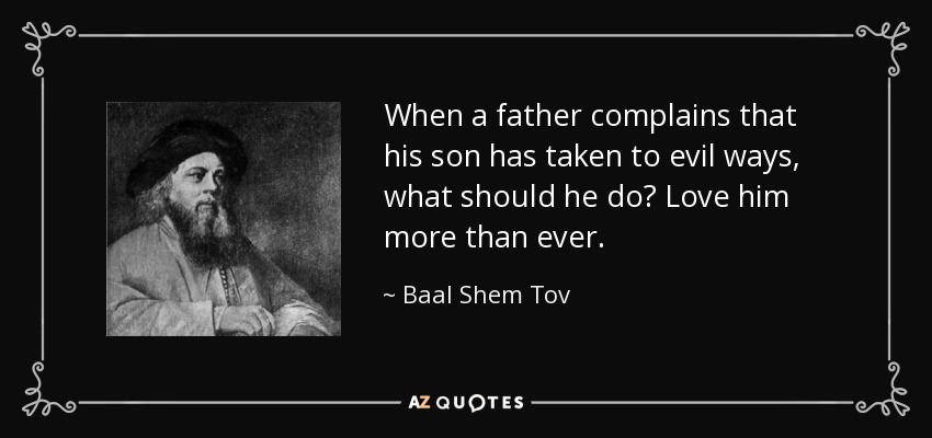 When a father complains that his son has taken to evil ways, what should he do? Love him more than ever. - Baal Shem Tov