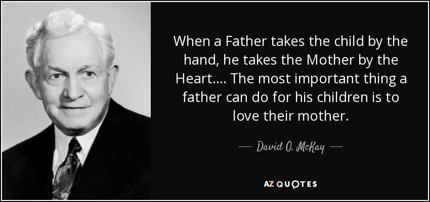 When a Father takes the child by the hand, he takes the Mother by the Heart.... The most important thing a father can do for his children is to love their mother. - David O. McKay