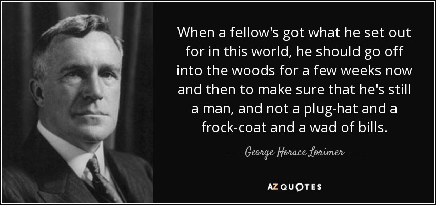 When a fellow's got what he set out for in this world, he should go off into the woods for a few weeks now and then to make sure that he's still a man, and not a plug-hat and a frock-coat and a wad of bills. - George Horace Lorimer