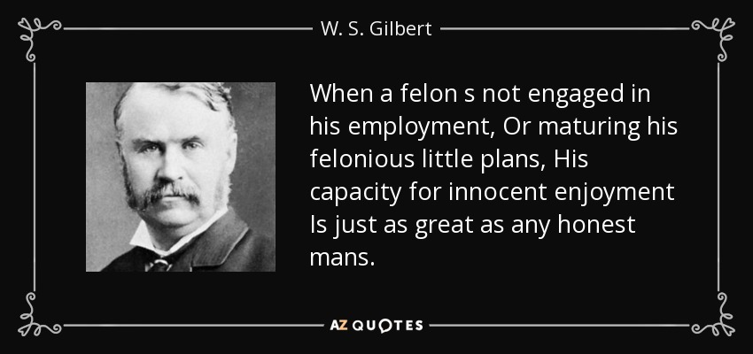 When a felon s not engaged in his employment, Or maturing his felonious little plans, His capacity for innocent enjoyment Is just as great as any honest mans. - W. S. Gilbert