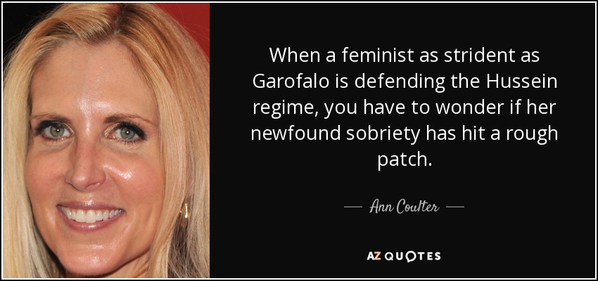When a feminist as strident as Garofalo is defending the Hussein regime, you have to wonder if her newfound sobriety has hit a rough patch. - Ann Coulter