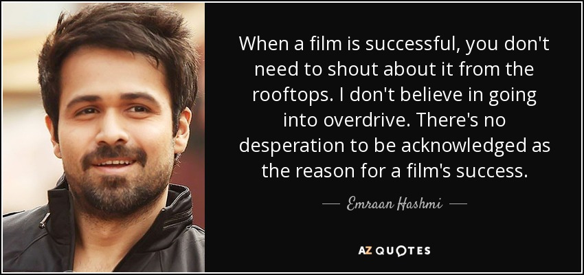 When a film is successful, you don't need to shout about it from the rooftops. I don't believe in going into overdrive. There's no desperation to be acknowledged as the reason for a film's success. - Emraan Hashmi