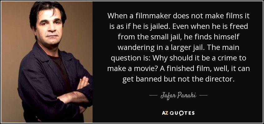 When a filmmaker does not make films it is as if he is jailed. Even when he is freed from the small jail, he finds himself wandering in a larger jail. The main question is: Why should it be a crime to make a movie? A finished film, well, it can get banned but not the director. - Jafar Panahi