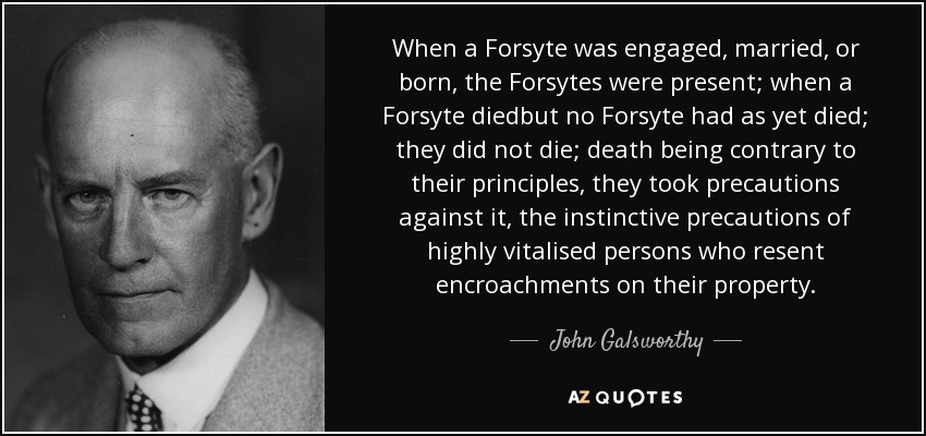 When a Forsyte was engaged, married, or born, the Forsytes were present; when a Forsyte diedbut no Forsyte had as yet died; they did not die; death being contrary to their principles, they took precautions against it, the instinctive precautions of highly vitalised persons who resent encroachments on their property. - John Galsworthy