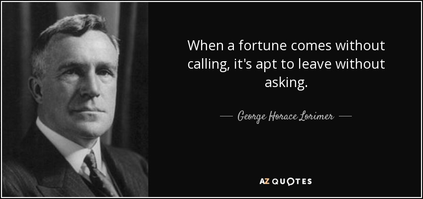 When a fortune comes without calling, it's apt to leave without asking. - George Horace Lorimer
