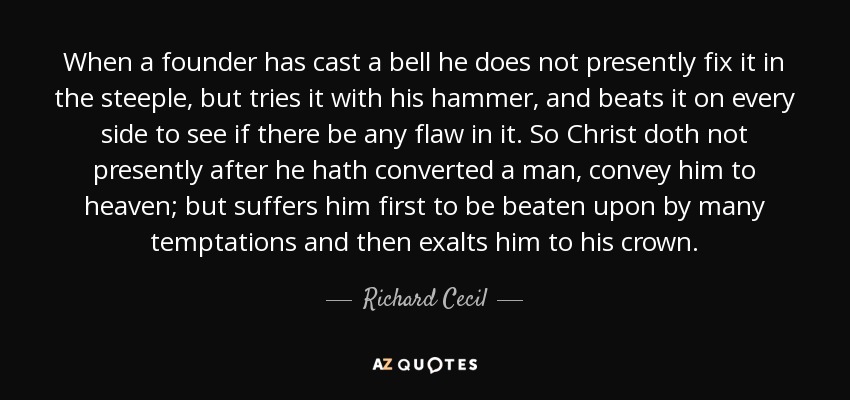 When a founder has cast a bell he does not presently fix it in the steeple, but tries it with his hammer, and beats it on every side to see if there be any flaw in it. So Christ doth not presently after he hath converted a man, convey him to heaven; but suffers him first to be beaten upon by many temptations and then exalts him to his crown. - Richard Cecil