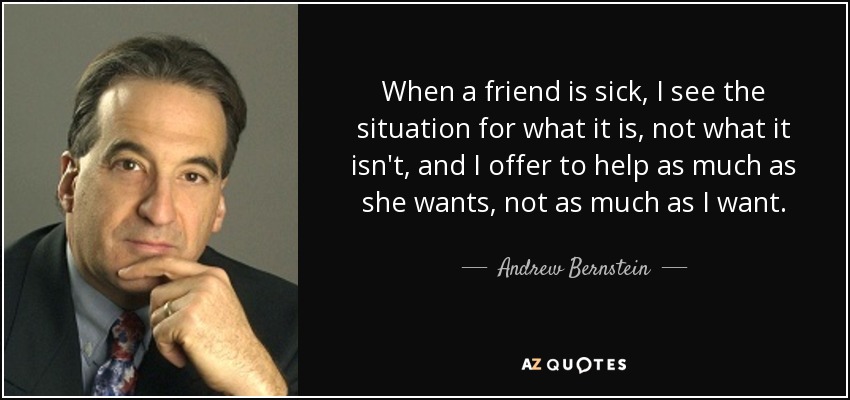 When a friend is sick, I see the situation for what it is, not what it isn't, and I offer to help as much as she wants, not as much as I want. - Andrew Bernstein