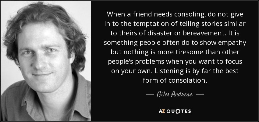 When a friend needs consoling, do not give in to the temptation of telling stories similar to theirs of disaster or bereavement. It is something people often do to show empathy but nothing is more tiresome than other people's problems when you want to focus on your own. Listening is by far the best form of consolation. - Giles Andreae