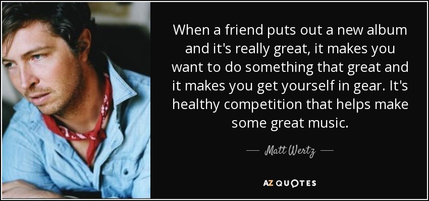 When a friend puts out a new album and it's really great, it makes you want to do something that great and it makes you get yourself in gear. It's healthy competition that helps make some great music. - Matt Wertz