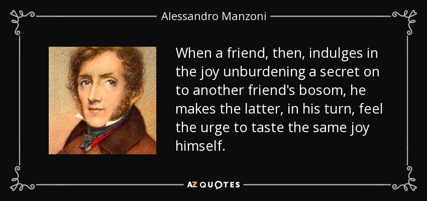 When a friend, then, indulges in the joy unburdening a secret on to another friend's bosom, he makes the latter, in his turn, feel the urge to taste the same joy himself. - Alessandro Manzoni