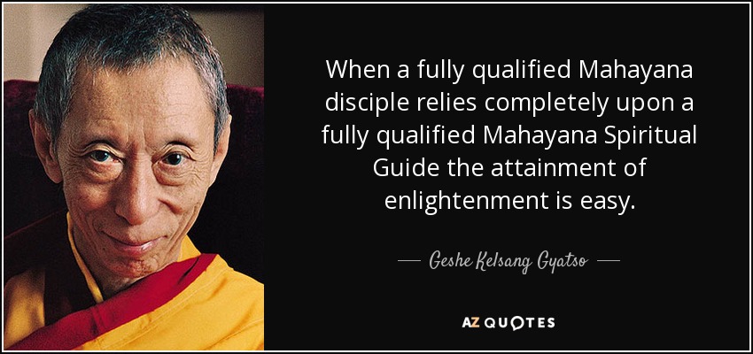 When a fully qualified Mahayana disciple relies completely upon a fully qualified Mahayana Spiritual Guide the attainment of enlightenment is easy. - Geshe Kelsang Gyatso