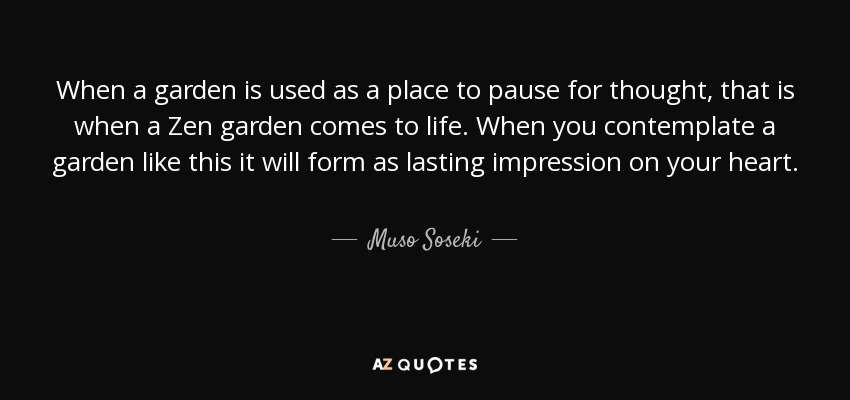 When a garden is used as a place to pause for thought, that is when a Zen garden comes to life. When you contemplate a garden like this it will form as lasting impression on your heart. - Muso Soseki