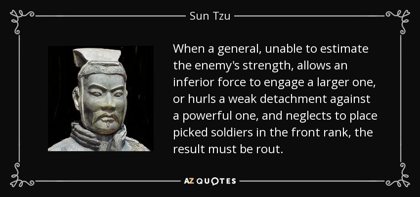 When a general, unable to estimate the enemy's strength, allows an inferior force to engage a larger one, or hurls a weak detachment against a powerful one, and neglects to place picked soldiers in the front rank, the result must be rout. - Sun Tzu