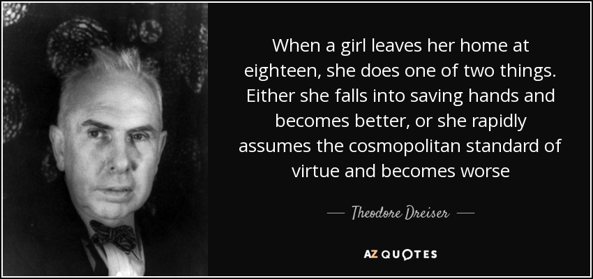 When a girl leaves her home at eighteen, she does one of two things. Either she falls into saving hands and becomes better, or she rapidly assumes the cosmopolitan standard of virtue and becomes worse - Theodore Dreiser