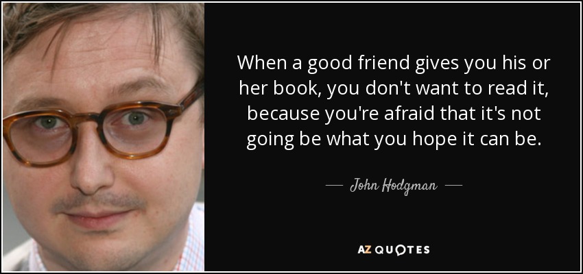 When a good friend gives you his or her book, you don't want to read it, because you're afraid that it's not going be what you hope it can be. - John Hodgman