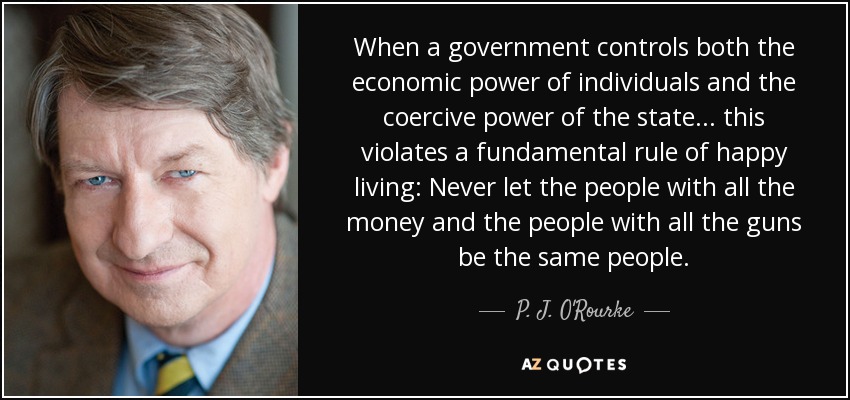 When a government controls both the economic power of individuals and the coercive power of the state ... this violates a fundamental rule of happy living: Never let the people with all the money and the people with all the guns be the same people. - P. J. O'Rourke