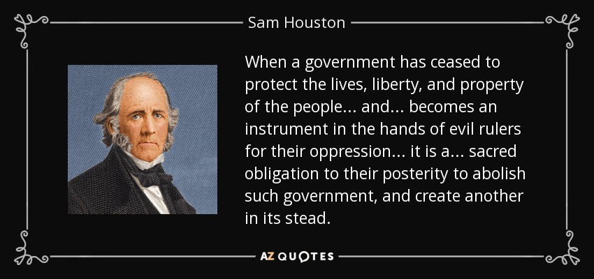 When a government has ceased to protect the lives, liberty, and property of the people ... and ... becomes an instrument in the hands of evil rulers for their oppression ... it is a ... sacred obligation to their posterity to abolish such government, and create another in its stead. - Sam Houston