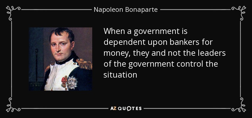 When a government is dependent upon bankers for money, they and not the leaders of the government control the situation - Napoleon Bonaparte